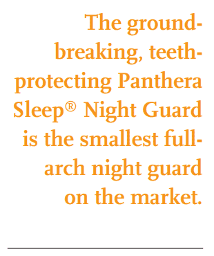 The groundbreaking, teethprotecting Panthera Sleep® Night Guard is the smallest fullarch night guard on the market.